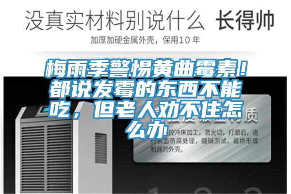 梅雨季警惕黃曲霉素！都說發(fā)霉的東西不能吃，但老人勸不住怎么辦